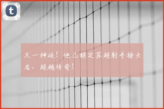 又一神迹！他已锁定苏超射手榜头名，超越传奇！