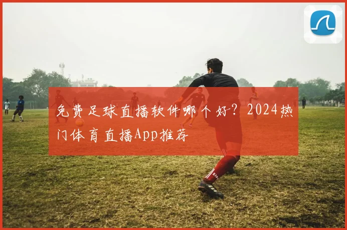 免费足球直播软件哪个好？2024热门体育直播App推荐