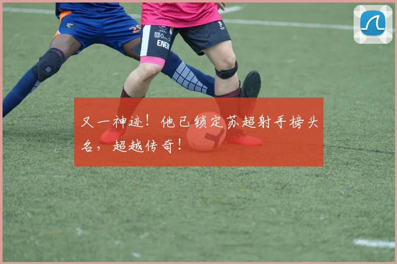 又一神迹！他已锁定苏超射手榜头名，超越传奇！