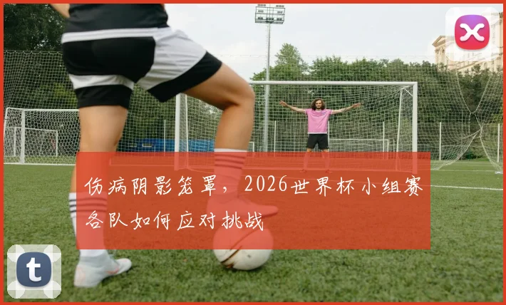 伤病阴影笼罩，2026世界杯小组赛各队如何应对挑战